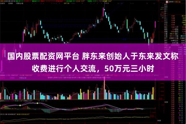 国内股票配资网平台 胖东来创始人于东来发文称收费进行个人交流，50万元三小时