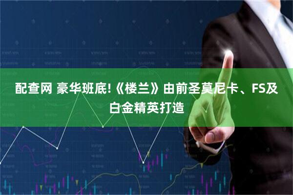 配查网 豪华班底!《楼兰》由前圣莫尼卡、FS及白金精英打造