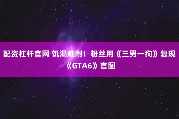 配资杠杆官网 饥渴难耐！粉丝用《三男一狗》复现《GTA6》官图