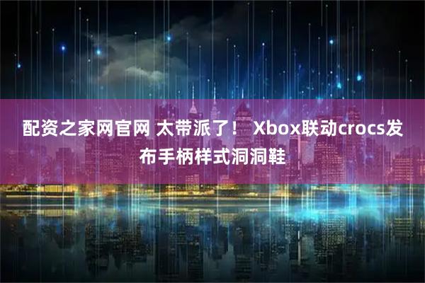 配资之家网官网 太带派了! Xbox联动crocs发布手柄样式洞洞鞋