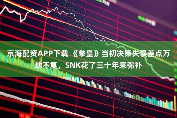 京海配资APP下载 《拳皇》当初决策失误差点万劫不复,SNK花了三十年来弥补