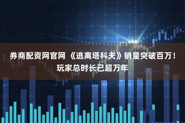 券商配资网官网 《逃离塔科夫》销量突破百万!玩家总时长已超万年