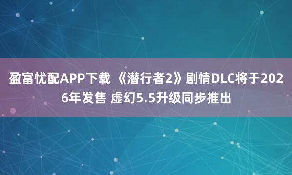 盈富忧配APP下载 《潜行者2》剧情DLC将于2026年发售 虚幻5.5升级同步推出
