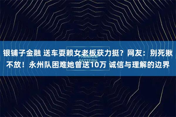 银铺子金融 送车耍赖女老板获力挺？网友：别死揪不放！永州队困难她曾送10万 诚信与理解的边界