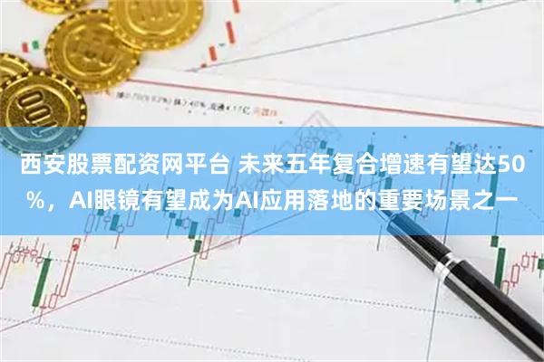 西安股票配资网平台 未来五年复合增速有望达50%，AI眼镜有望成为AI应用落地的重要场景之一