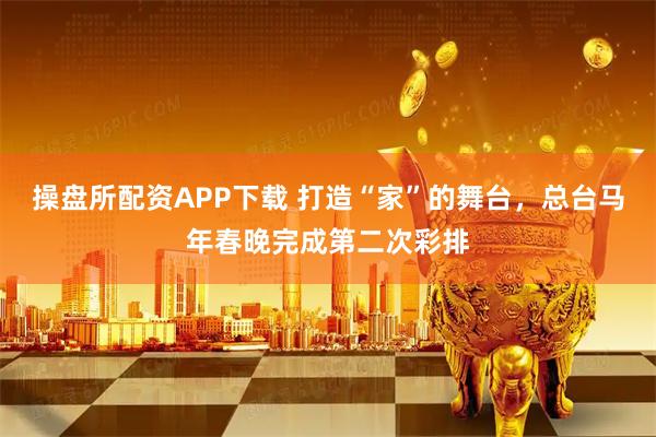 操盘所配资APP下载 打造“家”的舞台，总台马年春晚完成第二次彩排