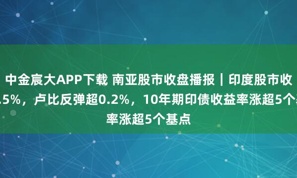 中金宸大APP下载 南亚股市收盘播报｜印度股市收涨0.5%，卢比反弹超0.2%，10年期印债收益率涨超5个基点