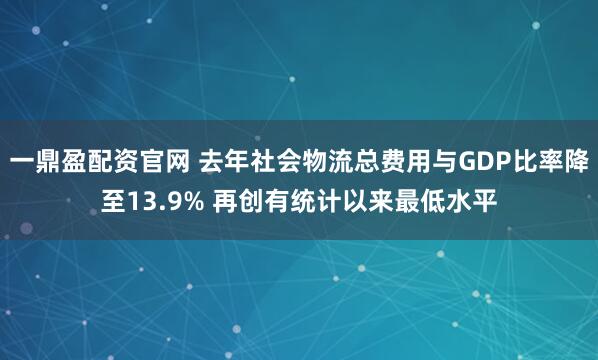 一鼎盈配资官网 去年社会物流总费用与GDP比率降至13.9% 再创有统计以来最低水平