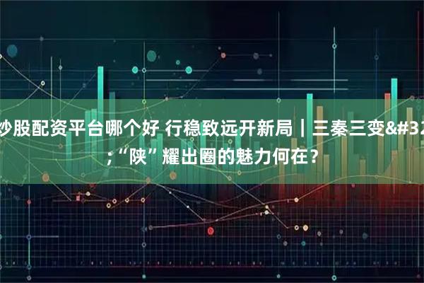 炒股配资平台哪个好 行稳致远开新局｜三秦三变 “陕”耀出圈的魅力何在？