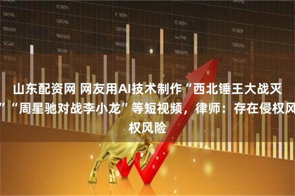 山东配资网 网友用AI技术制作“西北锤王大战灭霸”“周星驰对战李小龙”等短视频，律师：存在侵权风险