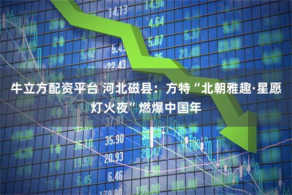 牛立方配资平台 河北磁县：方特“北朝雅趣·星愿灯火夜”燃爆中国年