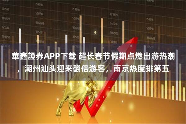 華鑫證券APP下载 超长春节假期点燃出游热潮，潮州汕头迎来翻倍游客，南京热度排第五