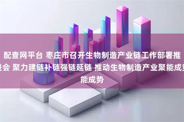 配查网平台 枣庄市召开生物制造产业链工作部署推进会 聚力建链补链强链延链 推动生物制造产业聚能成势