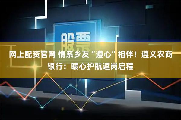 网上配资官网 情系乡友“遵心”相伴！遵义农商银行：暖心护航返岗启程