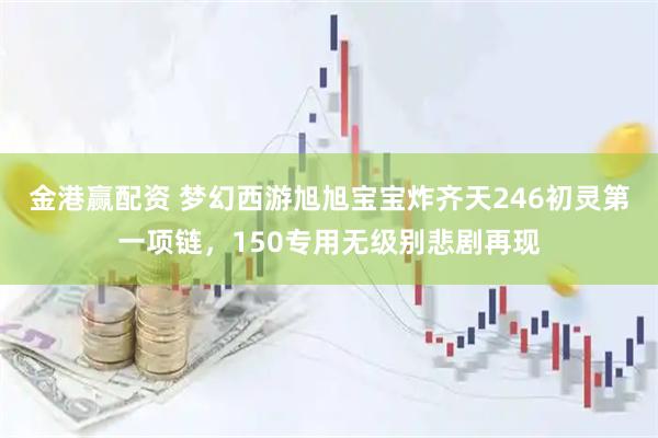 金港赢配资 梦幻西游旭旭宝宝炸齐天246初灵第一项链，150专用无级别悲剧再现