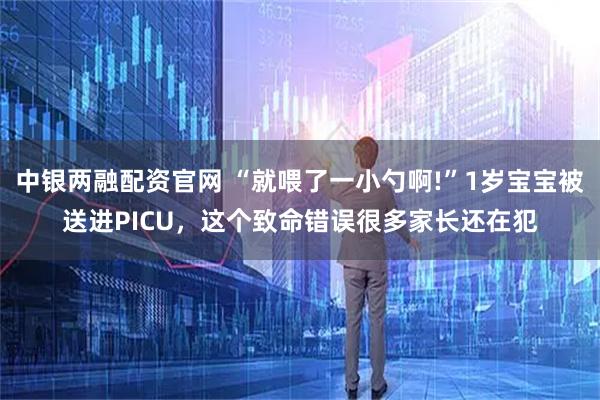 中银两融配资官网 “就喂了一小勺啊!”1岁宝宝被送进PICU，这个致命错误很多家长还在犯